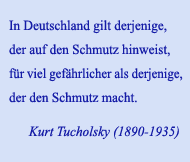 In Deutschland gilt derjenige, der auf den Schmutz hinweist, für viel gefährlicher als derjenige, der den Schmutz macht. Kurt Tucholsky (1890-1935)